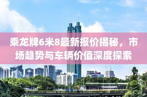 乘龍牌6米8最新報(bào)價(jià)揭秘，市場趨勢與車輛價(jià)值深度探索