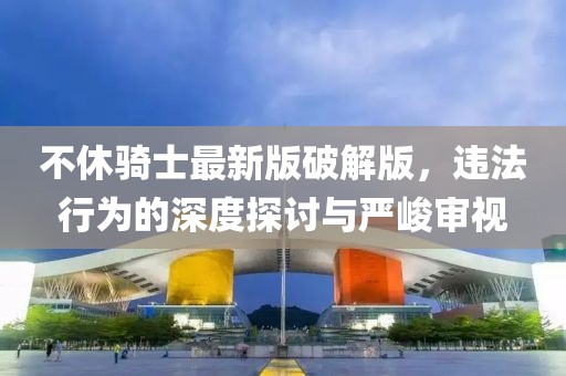 不休騎士最新版破解版，違法行為的深度探討與嚴峻審視