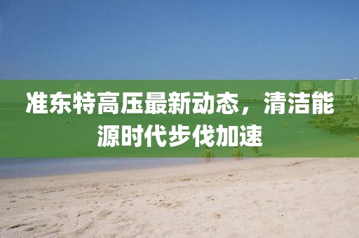 準東特高壓最新動態(tài)，清潔能源時代步伐加速