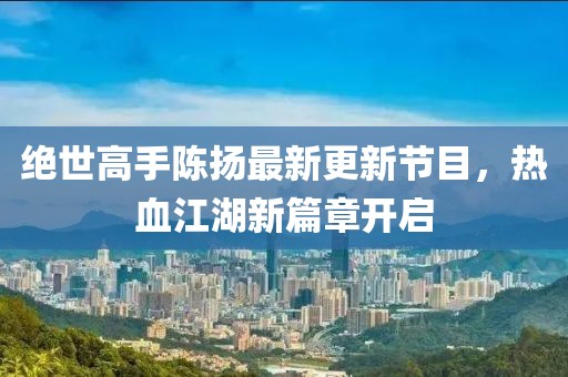 絕世高手陳揚(yáng)最新更新節(jié)目，熱血江湖新篇章開(kāi)啟
