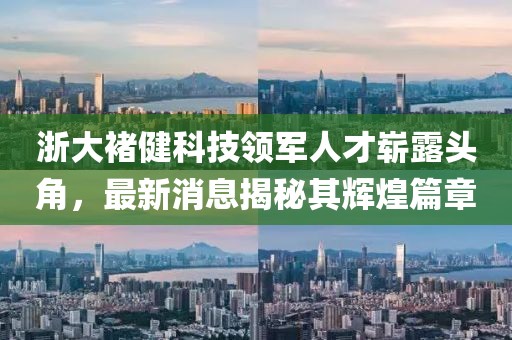 浙大褚健科技領(lǐng)軍人才嶄露頭角，最新消息揭秘其輝煌篇章