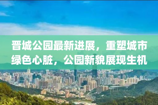 晉城公園最新進(jìn)展，重塑城市綠色心臟，公園新貌展現(xiàn)生機(jī)