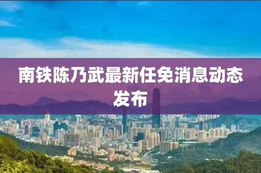 南鐵陳乃武最新任免消息動(dòng)態(tài)發(fā)布