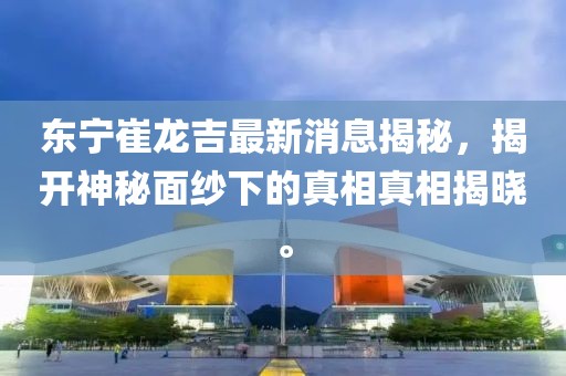 東寧崔龍吉最新消息揭秘，揭開(kāi)神秘面紗下的真相真相揭曉。