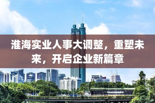 淮海實業(yè)人事大調(diào)整，重塑未來，開啟企業(yè)新篇章