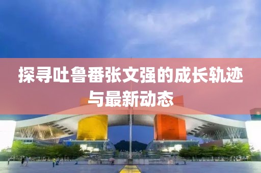探尋吐魯番張文強的成長軌跡與最新動態(tài)