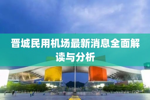 晉城民用機(jī)場最新消息全面解讀與分析
