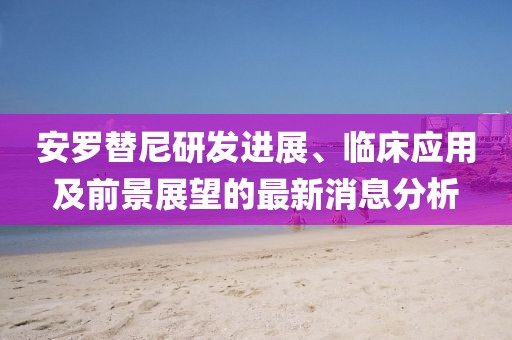 安羅替尼研發(fā)進(jìn)展、臨床應(yīng)用及前景展望的最新消息分析