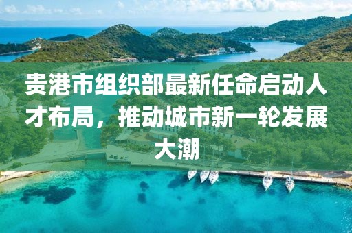 貴港市組織部最新任命啟動人才布局，推動城市新一輪發(fā)展大潮