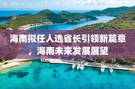 海南擬任人選省長引領新篇章，海南未來發(fā)展展望
