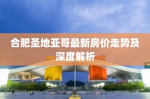 合肥圣地亞哥最新房價(jià)走勢及深度解析