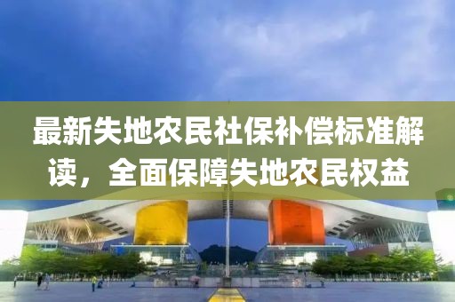 最新失地農(nóng)民社保補償標(biāo)準(zhǔn)解讀，全面保障失地農(nóng)民權(quán)益
