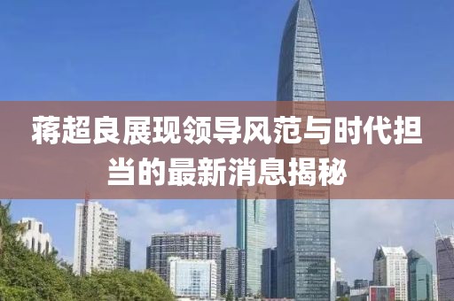 蔣超良展現領導風范與時代擔當的最新消息揭秘