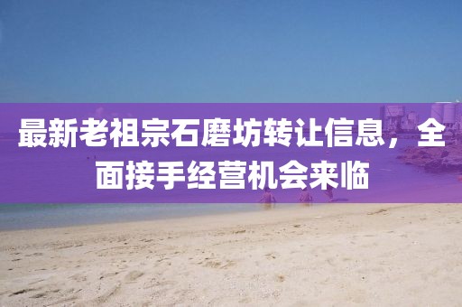 最新老祖宗石磨坊轉(zhuǎn)讓信息，全面接手經(jīng)營機會來臨