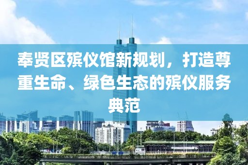 奉賢區(qū)殯儀館新規(guī)劃，打造尊重生命、綠色生態(tài)的殯儀服務(wù)典范