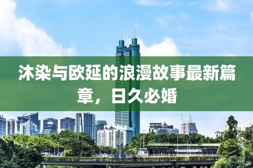 沐染與歐延的浪漫故事最新篇章，日久必婚