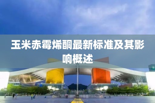 玉米赤霉烯酮最新標(biāo)準(zhǔn)及其影響概述