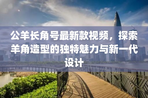 公羊長角號最新款視頻，探索羊角造型的獨特魅力與新一代設計