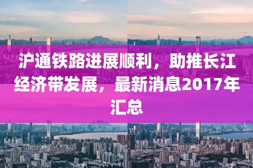 滬通鐵路進(jìn)展順利，助推長(zhǎng)江經(jīng)濟(jì)帶發(fā)展，最新消息2017年匯總