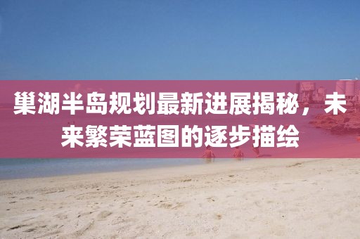 巢湖半島規(guī)劃最新進(jìn)展揭秘，未來(lái)繁榮藍(lán)圖的逐步描繪