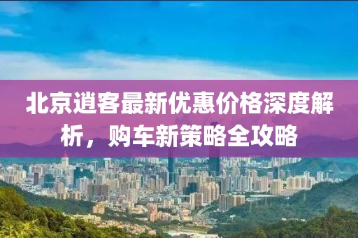 北京逍客最新優(yōu)惠價(jià)格深度解析，購車新策略全攻略
