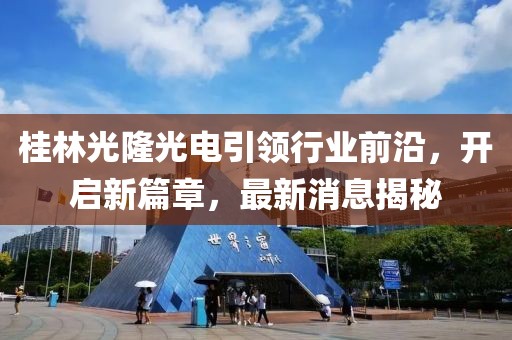 桂林光隆光電引領(lǐng)行業(yè)前沿，開啟新篇章，最新消息揭秘
