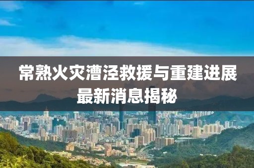 常熟火災(zāi)漕涇救援與重建進(jìn)展最新消息揭秘