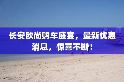 長安歐尚購車盛宴，最新優(yōu)惠消息，驚喜不斷！