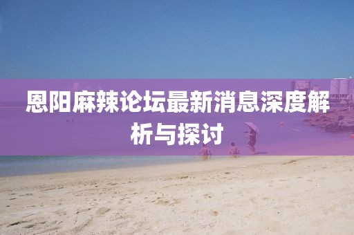 恩陽(yáng)麻辣論壇最新消息深度解析與探討