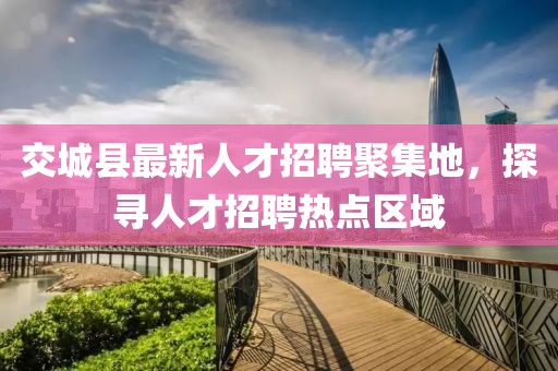 交城縣最新人才招聘聚集地，探尋人才招聘熱點(diǎn)區(qū)域
