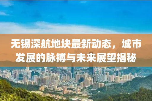 無錫深航地塊最新動態(tài)，城市發(fā)展的脈搏與未來展望揭秘