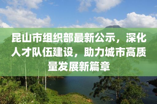昆山市組織部最新公示，深化人才隊伍建設(shè)，助力城市高質(zhì)量發(fā)展新篇章