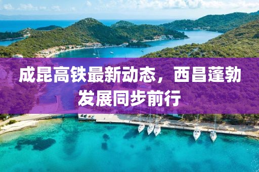 成昆高鐵最新動(dòng)態(tài)，西昌蓬勃發(fā)展同步前行