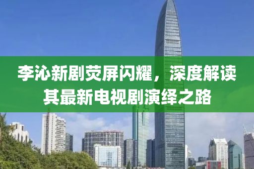 李沁新劇熒屏閃耀，深度解讀其最新電視劇演繹之路