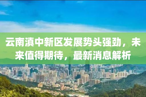 云南滇中新區(qū)發(fā)展勢頭強勁，未來值得期待，最新消息解析