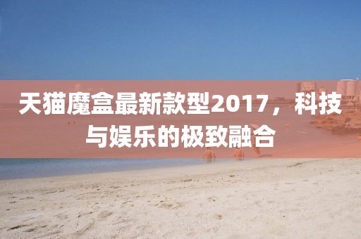 天貓魔盒最新款型2017，科技與娛樂的極致融合
