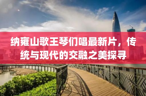 納雍山歌王琴們唱最新片，傳統(tǒng)與現(xiàn)代的交融之美探尋