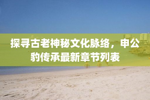 探尋古老神秘文化脈絡(luò)，申公豹傳承最新章節(jié)列表