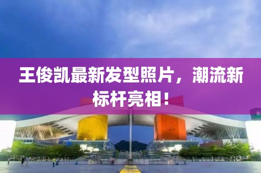 王俊凱最新發(fā)型照片，潮流新標(biāo)桿亮相！