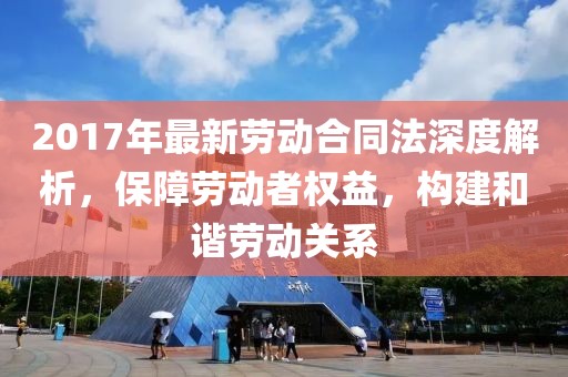2017年最新勞動(dòng)合同法深度解析，保障勞動(dòng)者權(quán)益，構(gòu)建和諧勞動(dòng)關(guān)系