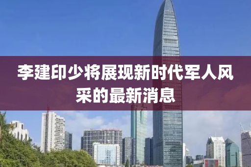 李建印少將展現(xiàn)新時(shí)代軍人風(fēng)采的最新消息