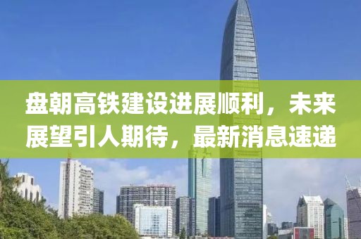 盤朝高鐵建設(shè)進(jìn)展順利，未來展望引人期待，最新消息速遞