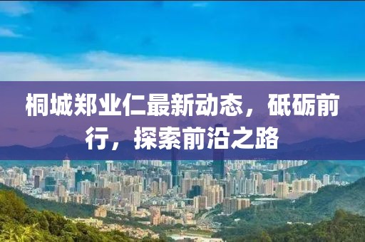 桐城鄭業(yè)仁最新動(dòng)態(tài)，砥礪前行，探索前沿之路