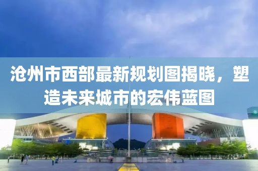 滄州市西部最新規(guī)劃圖揭曉，塑造未來城市的宏偉藍(lán)圖