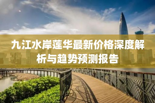 九江水岸蓮華最新價格深度解析與趨勢預(yù)測報告