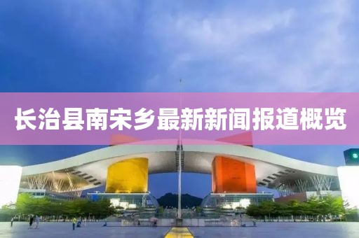 長治縣南宋鄉(xiāng)最新新聞報道概覽