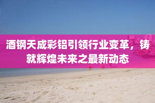 酒鋼天成彩鋁引領(lǐng)行業(yè)變革，鑄就輝煌未來(lái)之最新動(dòng)態(tài)