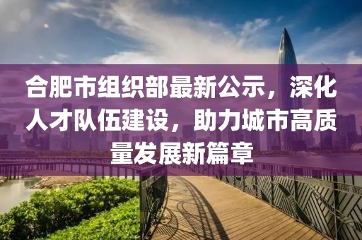 合肥市組織部最新公示，深化人才隊(duì)伍建設(shè)，助力城市高質(zhì)量發(fā)展新篇章