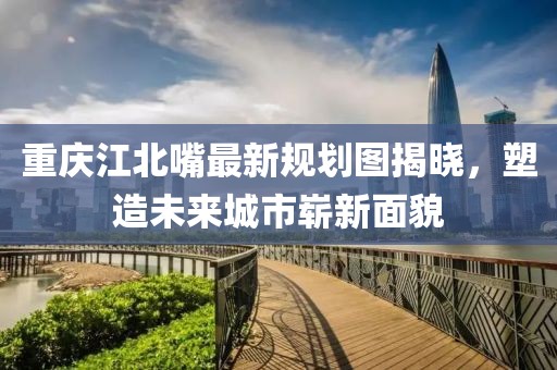 重慶江北嘴最新規(guī)劃圖揭曉，塑造未來城市嶄新面貌