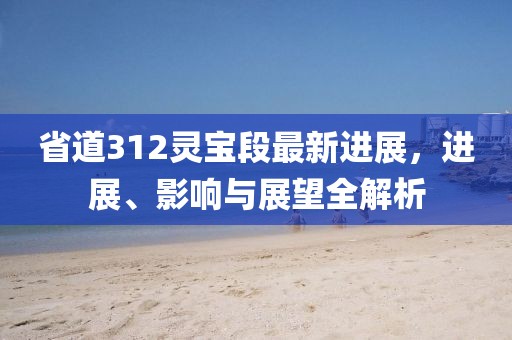 省道312靈寶段最新進展，進展、影響與展望全解析